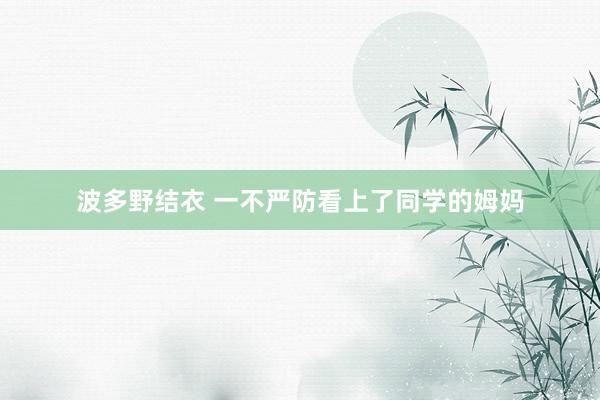 波多野结衣 一不严防看上了同学的姆妈