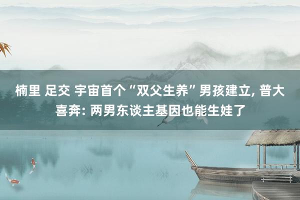 楠里 足交 宇宙首个“双父生养”男孩建立， 普大喜奔: 两男东谈主基因也能生娃了