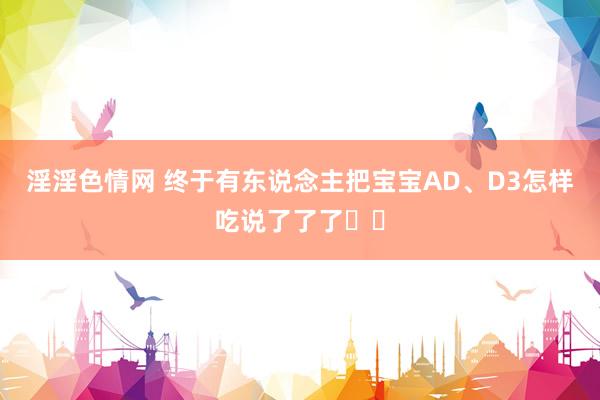 淫淫色情网 终于有东说念主把宝宝AD、D3怎样吃说了了了❗️