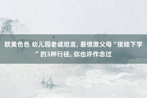 欧美色色 幼儿园老诚坦言， 最愤激父母“接娃下学”的3种行径， 你也许作念过