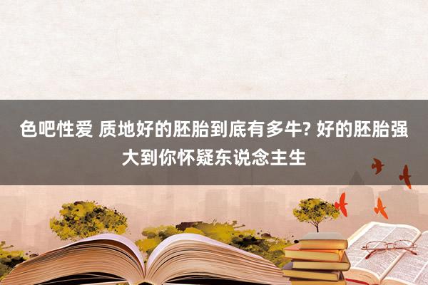 色吧性爱 质地好的胚胎到底有多牛? 好的胚胎强大到你怀疑东说念主生