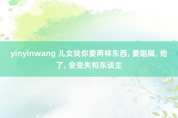 yinyinwang 儿女找你要两样东西， 要阻隔， 给了， 会变失和东谈主
