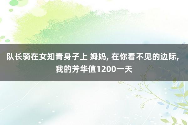 队长骑在女知青身子上 姆妈， 在你看不见的边际， 我的芳华值1200一天