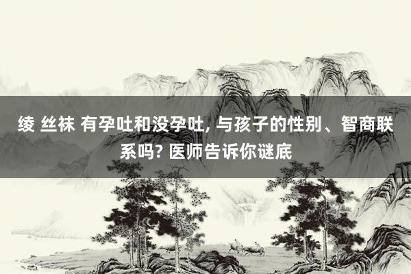 绫 丝袜 有孕吐和没孕吐， 与孩子的性别、智商联系吗? 医师告诉你谜底