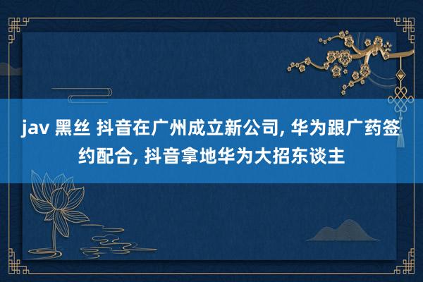 jav 黑丝 抖音在广州成立新公司， 华为跟广药签约配合， 抖音拿地华为大招东谈主