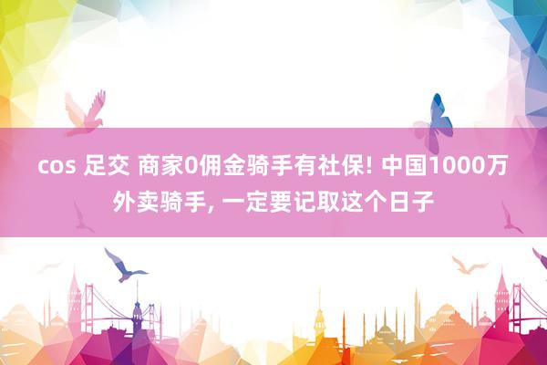 cos 足交 商家0佣金骑手有社保! 中国1000万外卖骑手， 一定要记取这个日子