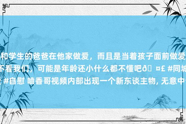 和学生的爸爸在他家做爱，而且是当着孩子面前做爱，太刺激了，孩子完全不看我们，可能是年龄还小什么都不懂吧🤣 #同城 #文爱 #自慰 喷香哥视频内部出现一个新东谈主物， 无意中说的一句话， 此东谈主来头不小