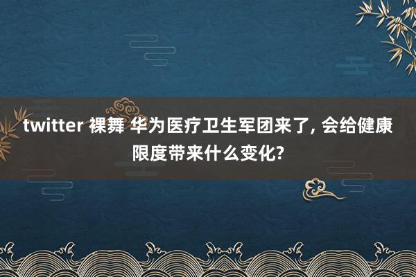 twitter 裸舞 华为医疗卫生军团来了， 会给健康限度带来什么变化?