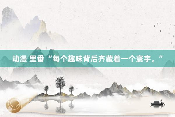 动漫 里番 “每个趣味背后齐藏着一个寰宇。”