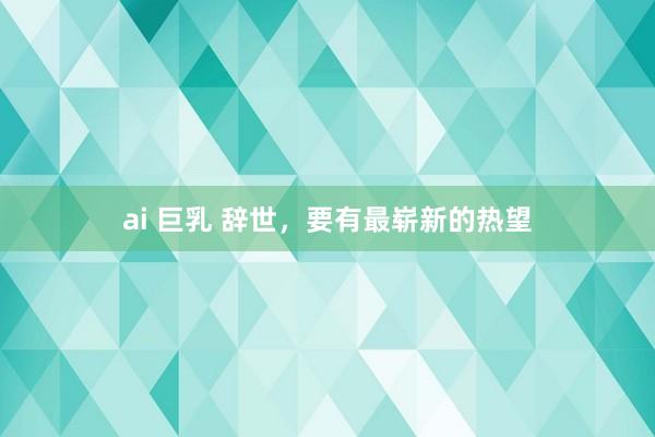 ai 巨乳 辞世，要有最崭新的热望