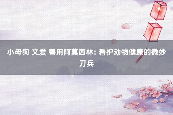 小母狗 文爱 兽用阿莫西林: 看护动物健康的微妙刀兵