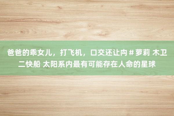 爸爸的乖女儿，打飞机，口交还让禸＃萝莉 木卫二快船 太阳系内最有可能存在人命的星球