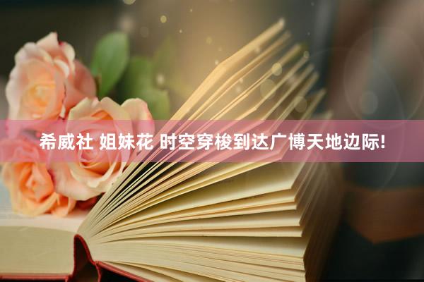 希威社 姐妹花 时空穿梭到达广博天地边际!