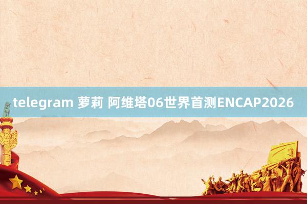 telegram 萝莉 阿维塔06世界首测ENCAP2026