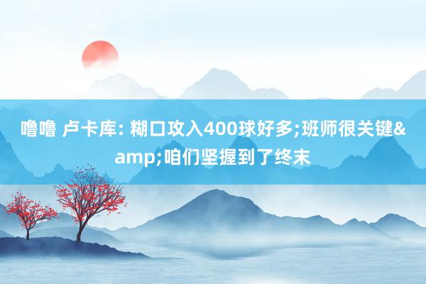 噜噜 卢卡库: 糊口攻入400球好多;班师很关键&咱们坚握到了终末