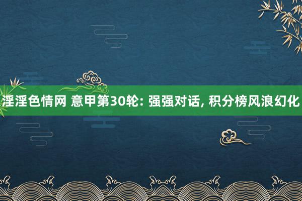 淫淫色情网 意甲第30轮: 强强对话， 积分榜风浪幻化
