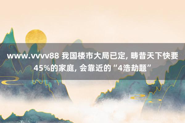 www.vvvv88 我国楼市大局已定， 畴昔天下快要45%的家庭， 会靠近的“4浩劫题”