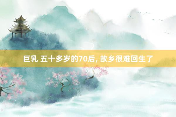 巨乳 五十多岁的70后， 故乡很难回生了