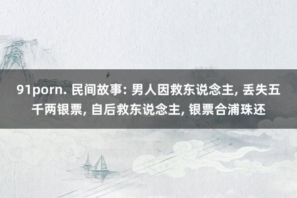 91porn. 民间故事: 男人因救东说念主， 丢失五千两银票， 自后救东说念主， 银票合浦珠还