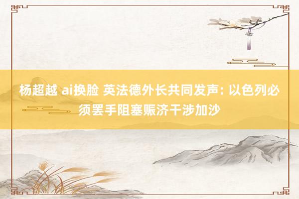 杨超越 ai换脸 英法德外长共同发声: 以色列必须罢手阻塞赈济干涉加沙