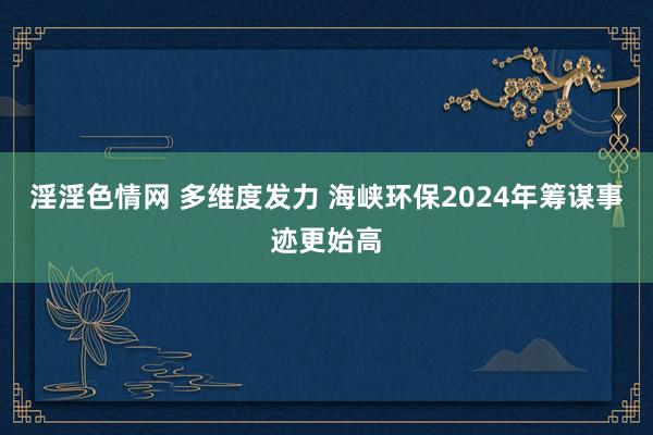 淫淫色情网 多维度发力 海峡环保2024年筹谋事迹更始高