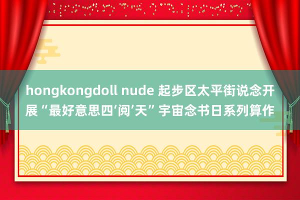 hongkongdoll nude 起步区太平街说念开展“最好意思四‘阅’天”宇宙念书日系列算作