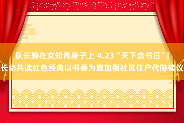 队长骑在女知青身子上 4.23“天下念书日”|长幼共读红色经典以书香为媒加强社区住户代际磋议