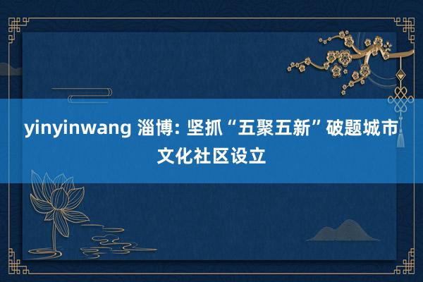 yinyinwang 淄博: 坚抓“五聚五新”破题城市文化社区设立