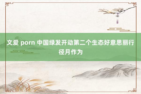 文爱 porn 中国绿发开动第二个生态好意思丽行径月作为