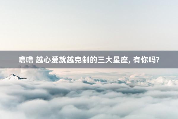 噜噜 越心爱就越克制的三大星座， 有你吗?