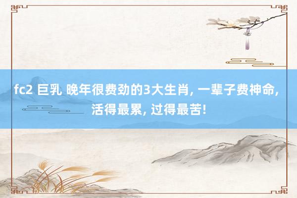 fc2 巨乳 晚年很费劲的3大生肖， 一辈子费神命， 活得最累， 过得最苦!