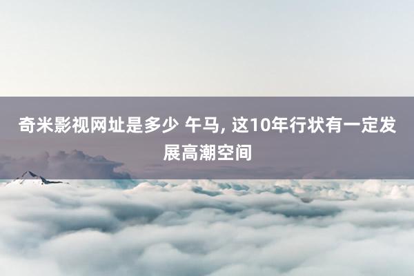 奇米影视网址是多少 午马， 这10年行状有一定发展高潮空间