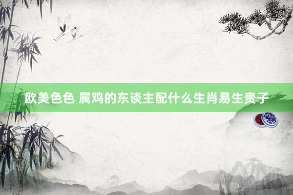 欧美色色 属鸡的东谈主配什么生肖易生贵子