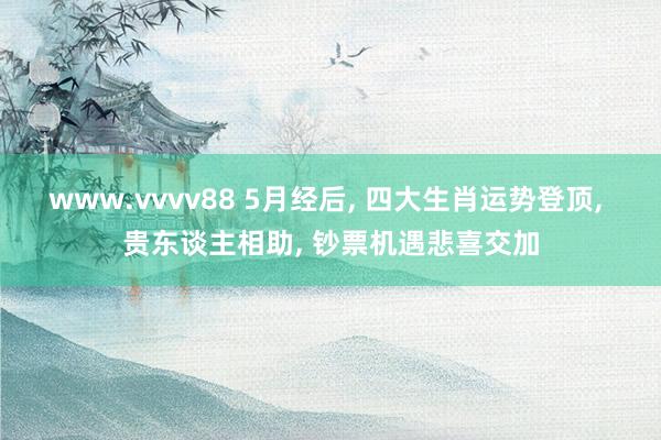 www.vvvv88 5月经后， 四大生肖运势登顶， 贵东谈主相助， 钞票机遇悲喜交加
