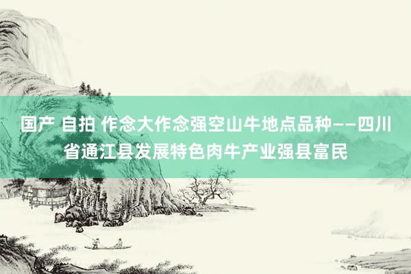 国产 自拍 作念大作念强空山牛地点品种——四川省通江县发展特色肉牛产业强县富民