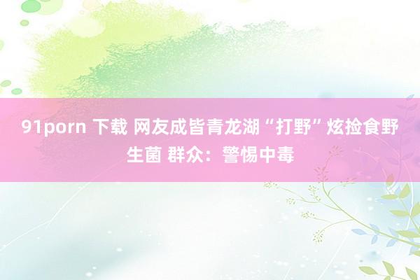 91porn 下载 网友成皆青龙湖“打野”炫捡食野生菌 群众：警惕中毒