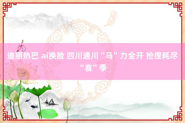 迪丽热巴 ai换脸 四川通川“马”力全开 抢捏耗尽“赛”季
