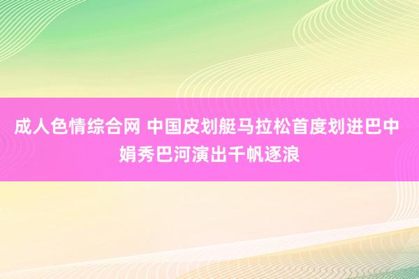 成人色情综合网 中国皮划艇马拉松首度划进巴中 娟秀巴河演出千帆逐浪