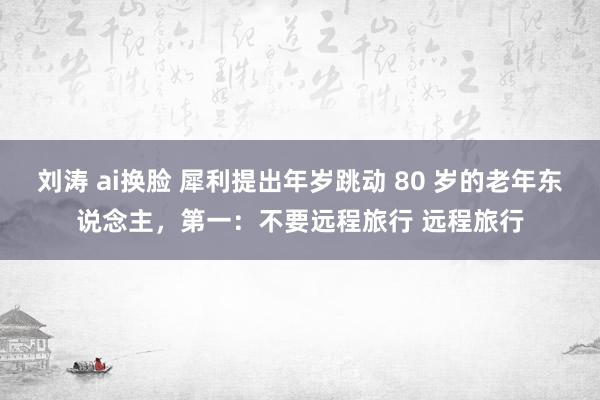 刘涛 ai换脸 犀利提出年岁跳动 80 岁的老年东说念主，第一：不要远程旅行 远程旅行