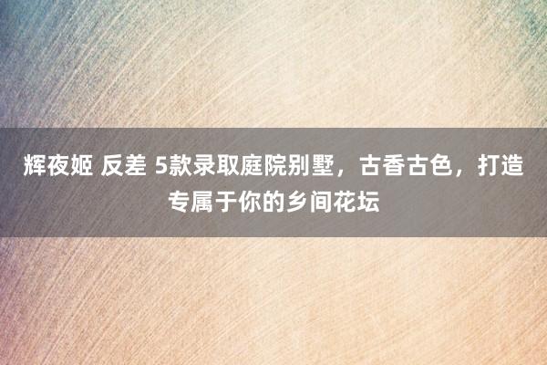 辉夜姬 反差 5款录取庭院别墅，古香古色，打造专属于你的乡间花坛