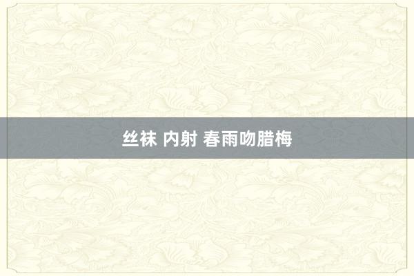 丝袜 内射 春雨吻腊梅