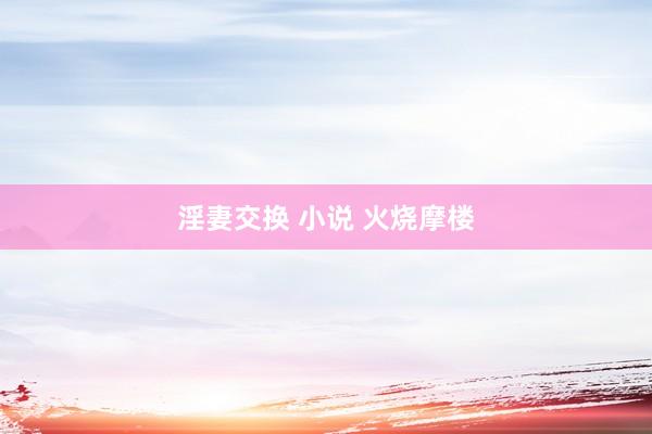 淫妻交换 小说 火烧摩楼
