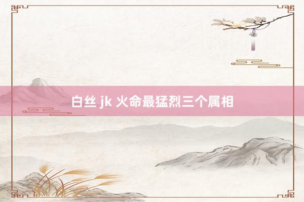 白丝 jk 火命最猛烈三个属相
