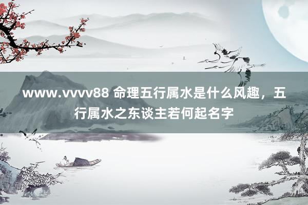 www.vvvv88 命理五行属水是什么风趣，五行属水之东谈主若何起名字