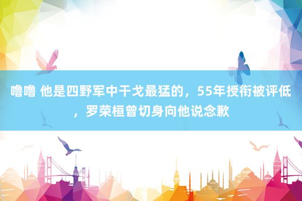 噜噜 他是四野军中干戈最猛的，55年授衔被评低，罗荣桓曾切身向他说念歉