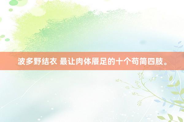 波多野结衣 最让肉体餍足的十个苟简四肢。