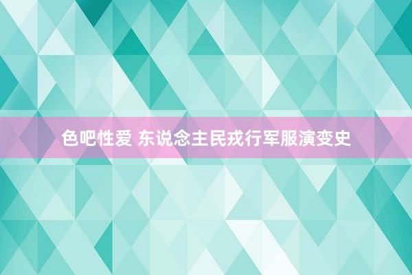 色吧性爱 东说念主民戎行军服演变史