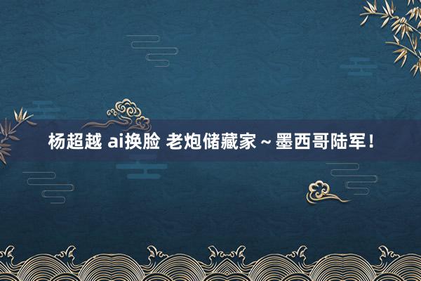 杨超越 ai换脸 老炮储藏家～墨西哥陆军！