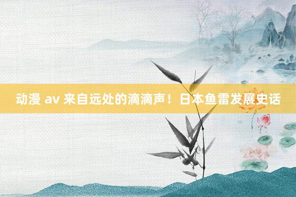 动漫 av 来自远处的滴滴声！日本鱼雷发展史话