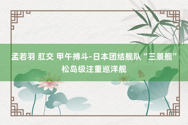孟若羽 肛交 甲午搏斗-日本团结舰队“三景舰”松岛级注重巡洋舰